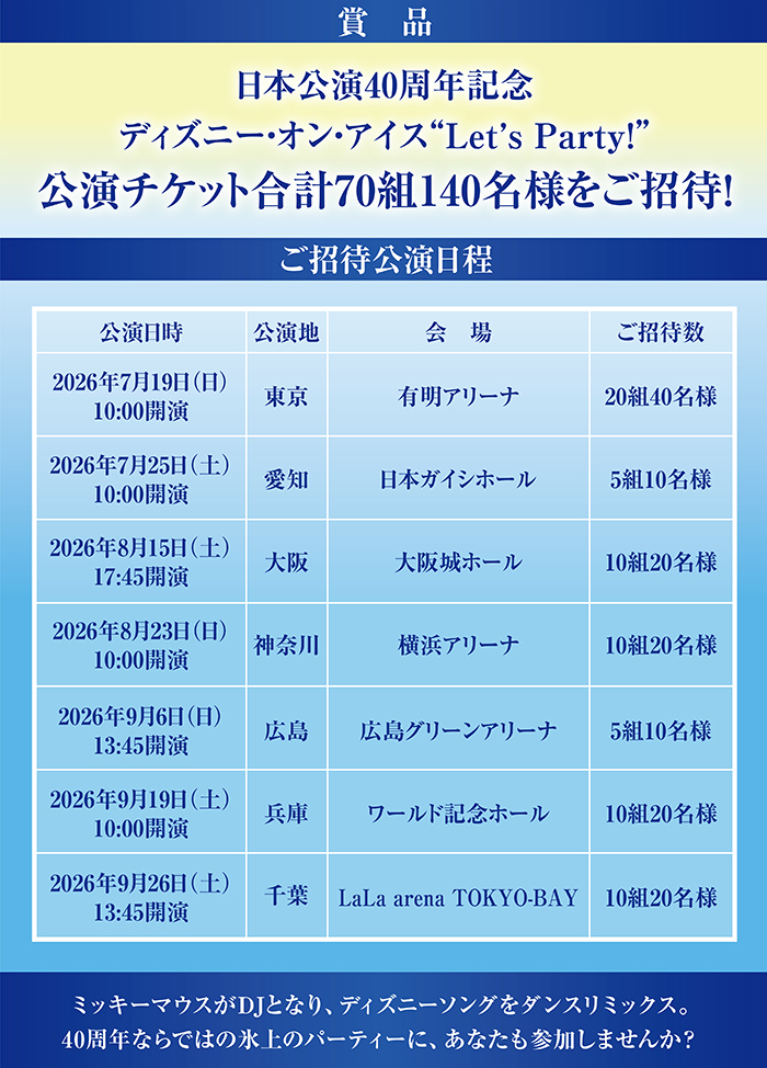 賞品
日本公演40周年記念
ディズニー･オン･アイス “Let’s Party!”
公演チケット合計70組140名様をご招待！
ご招待公演日程
2026年7月19日(日) 10:00開演 東京 有明アリーナ20組 40名様
2026年7月25日(土) 10:00開演 愛知 日本ガイシホール 5組 10名様
2026年8月15日(土) 17:45開演 大阪 大阪城ホール 10組 20名様
2026年8月23日(日) 10:00開演 神奈川 横浜アリーナ 10組 20名様
2026年9月6日(日) 13:45開演 広島 広島グリーンアリーナ 5組 10名様
2026年9月19日(土) 10:00開演 兵庫 ワールド記念ホール 10組 20名様
2026年9月26日(土) 13:45開演 千葉 LaLa arena TOKYO-BAY 10組 20名様

ミッキーマウスがDJとなり、ディズニーソングをダンスリミックス。
40周年ならではの氷上のパーティに、あなたも参加しませんか？