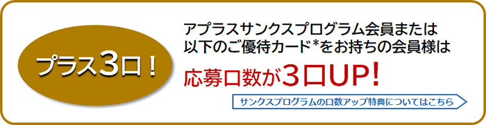 プラス3口!
アプラスサンクスプログラム会員または以下のご優待カード*をお持ちの会員様は応募口数が3口UP！
サンクスプログラムの口数アップ特典についてはこちら