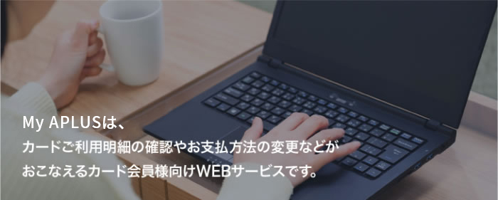 My APLUSは、カードご利用明細の確認やお支払方法の変更などがおこなえるカード会員様向けWEBサービスです。