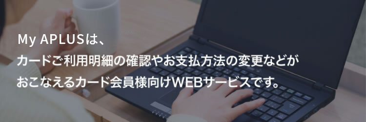 My APLUSは、カードご利用明細の確認やお支払方法の変更などがおこなえるカード会員様向けWEBサービスです。