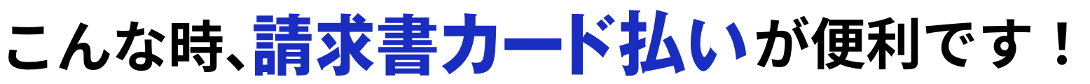 こんな時、請求書カード払いが便利です！