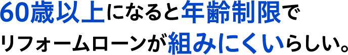60歳以上になると年齢制限でリフォームローンが組みにくいらしい。