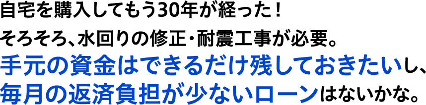 自宅を購入してもう30年が経った！そろそろ、水回りの修正・耐震工事が必要。手元の資金はできるだけ残しておきたいし、毎月の返済負担が少ないローンはないかな。