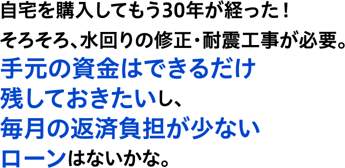 自宅を購入してもう30年が経った！そろそろ、水回りの修正・耐震工事が必要。手元の資金はできるだけ残しておきたいし、毎月の返済負担が少ないローンはないかな。