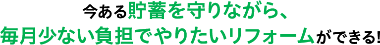 今ある貯蓄を守りながら、毎月少ない負担でやりたいリフォームができる!