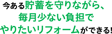 今ある貯蓄を守りながら、毎月少ない負担でやりたいリフォームができる!